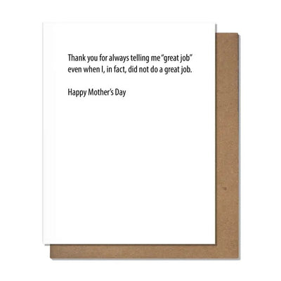 The Great Job Mothers Day Greeting Card by Pretty Alright Goods is crafted on elegant cotton paper, Letterpress printed with the message: Thank you for always telling me great job even when I, in fact, did not do a great job. Happy Mothers Day. It includes an A2 card and a brown envelope.